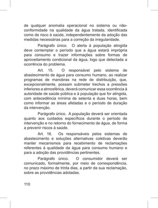 110
de qualquer anomalia operacional no sistema ou não-
conformidade na qualidade da água tratada, identificada
como de risco à saúde, independentemente da adoção das
medidas necessárias para a correção da irregularidade.
Parágrafo único.  O alerta à população atingida
deve contemplar o período que a água estará imprópria
para consumo e trazer informações sobre formas de
aproveitamento condicional da água, logo que detectada a
ocorrência do problema.
Art. 15.  O responsável pelo sistema de
abastecimento de água para consumo humano, ao realizar
programas de manobras na rede de distribuição, que,
excepcionalmente, possam submeter trechos a pressões
inferiores a atmosférica, deverá comunicar essa ocorrência à
autoridade de saúde pública e à população que for atingida,
com antecedência mínima de setenta e duas horas, bem
como informar as áreas afetadas e o período de duração
da intervenção.
Parágrafo único.  A população deverá ser orientada
quanto aos cuidados específicos durante o período de
intervenção e no retorno do fornecimento de água, de forma
a prevenir riscos à saúde.
Art. 16.  Os responsáveis pelos sistemas de
abastecimento e soluções alternativas coletivas deverão
manter mecanismos para recebimento de reclamações
referentes à qualidade da água para consumo humano e
para a adoção das providências pertinentes.
Parágrafo único.  O consumidor deverá ser
comunicado, formalmente, por meio de correspondência,
no prazo máximo de trinta dias, a partir da sua reclamação,
sobre as providências adotadas.
 