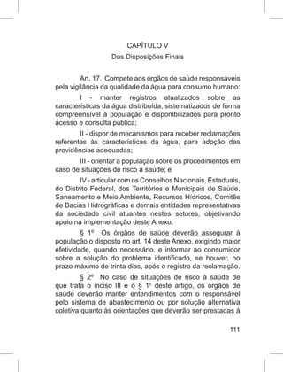 111
CAPÍTULO V
Das Disposições Finais
Art. 17.  Compete aos órgãos de saúde responsáveis
pela vigilância da qualidade da água para consumo humano:
I - manter registros atualizados sobre as
características da água distribuída, sistematizados de forma
compreensível à população e disponibilizados para pronto
acesso e consulta pública;
II - dispor de mecanismos para receber reclamações
referentes às características da água, para adoção das
providências adequadas;
III - orientar a população sobre os procedimentos em
caso de situações de risco à saúde; e
IV - articular com os Conselhos Nacionais, Estaduais,
do Distrito Federal, dos Territórios e Municipais de Saúde,
Saneamento e Meio Ambiente, Recursos Hídricos, Comitês
de Bacias Hidrográficas e demais entidades representativas
da sociedade civil atuantes nestes setores, objetivando
apoio na implementação deste Anexo.
§  1º   Os órgãos de saúde deverão assegurar à
população o disposto no art. 14 deste Anexo, exigindo maior
efetividade, quando necessário, e informar ao consumidor
sobre a solução do problema identificado, se houver, no
prazo máximo de trinta dias, após o registro da reclamação.
§  2º   No caso de situações de risco à saúde de
que trata o inciso III e o § 1o
 deste artigo, os órgãos de
saúde deverão manter entendimentos com o responsável
pelo sistema de abastecimento ou por solução alternativa
coletiva quanto às orientações que deverão ser prestadas à
 