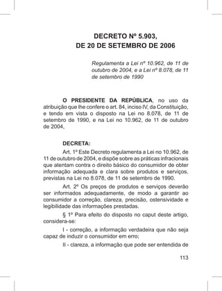 113
DECRETO Nº 5.903,
DE 20 DE SETEMBRO DE 2006
Regulamenta a Lei nº 10.962, de 11 de
outubro de 2004, e a Lei nº 8.078, de 11
de setembro de 1990
O PRESIDENTE DA REPÚBLICA, no uso da
atribuição que lhe confere o art. 84, inciso IV, da Constituição,
e tendo em vista o disposto na Lei no 8.078, de 11 de
setembro de 1990, e na Lei no 10.962, de 11 de outubro
de 2004,
DECRETA:
Art. 1º Este Decreto regulamenta a Lei no 10.962, de
11 de outubro de 2004, e dispõe sobre as práticas infracionais
que atentam contra o direito básico do consumidor de obter
informação adequada e clara sobre produtos e serviços,
previstas na Lei no 8.078, de 11 de setembro de 1990.
Art. 2º Os preços de produtos e serviços deverão
ser informados adequadamente, de modo a garantir ao
consumidor a correção, clareza, precisão, ostensividade e
legibilidade das informações prestadas.
§ 1º Para efeito do disposto no caput deste artigo,
considera-se:
I - correção, a informação verdadeira que não seja
capaz de induzir o consumidor em erro;
II - clareza, a informação que pode ser entendida de
 