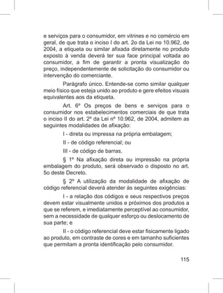 115
e serviços para o consumidor, em vitrines e no comércio em
geral, de que trata o inciso I do art. 2o da Lei no 10.962, de
2004, a etiqueta ou similar afixada diretamente no produto
exposto à venda deverá ter sua face principal voltada ao
consumidor, a fim de garantir a pronta visualização do
preço, independentemente de solicitação do consumidor ou
intervenção do comerciante.
Parágrafo único. Entende-se como similar qualquer
meio físico que esteja unido ao produto e gere efeitos visuais
equivalentes aos da etiqueta.
Art. 6º Os preços de bens e serviços para o
consumidor nos estabelecimentos comerciais de que trata
o inciso II do art. 2º da Lei nº 10.962, de 2004, admitem as
seguintes modalidades de afixação:
I - direta ou impressa na própria embalagem;
II - de código referencial; ou
III - de código de barras.
§ 1º Na afixação direta ou impressão na própria
embalagem do produto, será observado o disposto no art.
5o deste Decreto.
§ 2º A utilização da modalidade de afixação de
código referencial deverá atender às seguintes exigências:
I - a relação dos códigos e seus respectivos preços
devem estar visualmente unidos e próximos dos produtos a
que se referem, e imediatamente perceptível ao consumidor,
sem a necessidade de qualquer esforço ou deslocamento de
sua parte; e
II - o código referencial deve estar fisicamente ligado
ao produto, em contraste de cores e em tamanho suficientes
que permitam a pronta identificação pelo consumidor.
 