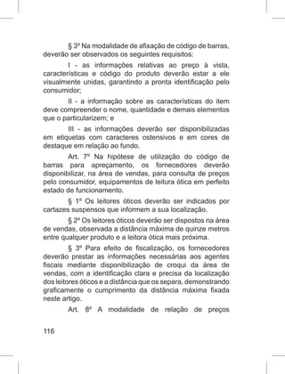116
§ 3º Na modalidade de afixação de código de barras,
deverão ser observados os seguintes requisitos:
I - as informações relativas ao preço à vista,
características e código do produto deverão estar a ele
visualmente unidas, garantindo a pronta identificação pelo
consumidor;
II - a informação sobre as características do item
deve compreender o nome, quantidade e demais elementos
que o particularizem; e
III - as informações deverão ser disponibilizadas
em etiquetas com caracteres ostensivos e em cores de
destaque em relação ao fundo.
Art. 7º Na hipótese de utilização do código de
barras para apreçamento, os fornecedores deverão
disponibilizar, na área de vendas, para consulta de preços
pelo consumidor, equipamentos de leitura ótica em perfeito
estado de funcionamento.
§ 1º Os leitores óticos deverão ser indicados por
cartazes suspensos que informem a sua localização.
§ 2º Os leitores óticos deverão ser dispostos na área
de vendas, observada a distância máxima de quinze metros
entre qualquer produto e a leitora ótica mais próxima.
§ 3º Para efeito de fiscalização, os fornecedores
deverão prestar as informações necessárias aos agentes
fiscais mediante disponibilização de croqui da área de
vendas, com a identificação clara e precisa da localização
dos leitores óticos e a distância que os separa, demonstrando
graficamente o cumprimento da distância máxima fixada
neste artigo.
Art. 8º A modalidade de relação de preços
 
