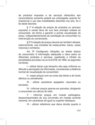 117
de produtos expostos e de serviços oferecidos aos
consumidores somente poderá ser empregada quando for
impossível o uso das modalidades descritas nos arts. 5o e
6o deste Decreto.
§ 1º A relação de preços de produtos ou serviços
expostos à venda deve ter sua face principal voltada ao
consumidor, de forma a garantir a pronta visualização do
preço, independentemente de solicitação do consumidor ou
intervenção do comerciante.
§ 2º A relação de preços deverá ser também afixada,
externamente, nas entradas de restaurantes, bares, casas
noturnas e similares.
Art. 9º Configuram infrações ao direito básico
do consumidor à informação adequada e clara sobre os
diferentes produtos e serviços, sujeitando o infrator às
penalidades previstas na Lei no 8.078, de 1990, as seguintes
condutas:
I - utilizar letras cujo tamanho não seja uniforme ou
dificulte a percepção da informação, considerada a distância
normal de visualização do consumidor;
II - expor preços com as cores das letras e do fundo
idêntico ou semelhante;
III - utilizar caracteres apagados, rasurados ou
borrados;
IV - informar preços apenas em parcelas, obrigando
o consumidor ao cálculo do total;
V - informar preços em moeda estrangeira,
desacompanhados de sua conversão em moeda corrente
nacional, em caracteres de igual ou superior destaque;
VI - utilizar referência que deixa dúvida quanto à
 