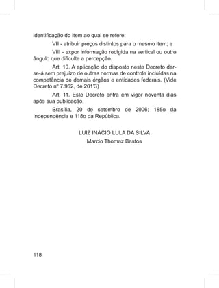 118
identificação do item ao qual se refere;
VII - atribuir preços distintos para o mesmo item; e
VIII - expor informação redigida na vertical ou outro
ângulo que dificulte a percepção.
Art. 10. A aplicação do disposto neste Decreto dar-
se-á sem prejuízo de outras normas de controle incluídas na
competência de demais órgãos e entidades federais. (Vide
Decreto nº 7.962, de 201’3)
Art. 11. Este Decreto entra em vigor noventa dias
após sua publicação.
Brasília, 20 de setembro de 2006; 185o da
Independência e 118o da República.
LUIZ INÁCIO LULA DA SILVA
Marcio Thomaz Bastos
 