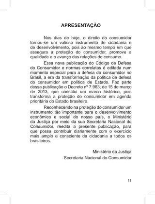 11
APRESENTAÇÃO
Nos dias de hoje, o direito do consumidor
tornou-se um valioso instrumento de cidadania e
de desenvolvimento, pois ao mesmo tempo em que
assegura a proteção do consumidor, promove a
qualidade e o avanço das relações de consumo.
Essa nova publicação do Código de Defesa
do Consumidor e normas correlatas é editada num
momento especial para a defesa do consumidor no
Brasil, a era da transformação da política de defesa
do consumidor em política de Estado. Faz parte
dessa publicação o Decreto nº 7.963, de 15 de março
de 2013, que constitui um marco histórico, pois
transforma a proteção do consumidor em agenda
prioritária do Estado brasileiro.
Reconhecendo na proteção do consumidor um
instrumento tão importante para o desenvolvimento
econômico e social do nosso país, o Ministério
da Justiça por meio da sua Secretaria Nacional do
Consumidor, reedita a presente publicação, para
que possa contribuir diariamente com o exercício
mais amplo e consciente da cidadania a todos os
brasileiros.
					
Ministério da Justiça
Secretaria Nacional do Consumidor
 