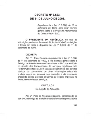119
DECRETO Nº 6.523,
DE 31 DE JULHO DE 2008.
Regulamenta a Lei nº 8.078, de 11 de
setembro de 1990, para fixar normas
gerais sobre o Serviço de Atendimento
ao Consumidor - SAC.
O PRESIDENTE DA REPÚBLICA, no uso da
atribuição que lhe confere o art. 84, inciso IV, da Constituição,
e tendo em vista o disposto na Lei nº 8.078, de 11 de
setembro de 1990, 
DECRETA: 
Art. 1º  Este Decreto regulamenta a Lei no
  8.078,
de 11 de setembro de 1990, e fixa normas gerais sobre o
Serviço de Atendimento ao Consumidor - SAC por telefone,
no âmbito dos fornecedores de serviços regulados pelo
Poder Público federal, com vistas à observância dos direitos
básicos do consumidor de obter informação adequada
e clara sobre os serviços que contratar e de manter-se
protegido contra práticas abusivas ou ilegais impostas no
fornecimento desses serviços.  
CAPÍTULO I
Do Âmbito da Aplicação
Art. 2º  Para os fins deste Decreto, compreende-se
por SAC o serviço de atendimento telefônico das prestadoras
 