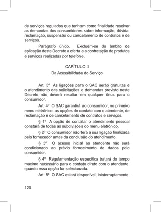 120
de serviços regulados que tenham como finalidade resolver
as demandas dos consumidores sobre informação, dúvida,
reclamação, suspensão ou cancelamento de contratos e de
serviços. 
Parágrafo único.   Excluem-se do âmbito de
aplicação deste Decreto a oferta e a contratação de produtos
e serviços realizadas por telefone. 
CAPÍTULO II
Da Acessibilidade do Serviço
Art. 3º  As ligações para o SAC serão gratuitas e
o atendimento das solicitações e demandas previsto neste
Decreto não deverá resultar em qualquer ônus para o
consumidor. 
Art. 4º  O SAC garantirá ao consumidor, no primeiro
menu eletrônico, as opções de contato com o atendente, de
reclamação e de cancelamento de contratos e serviços. 
§  1º  A opção de contatar o atendimento pessoal
constará de todas as subdivisões do menu eletrônico. 
§ 2º  O consumidor não terá a sua ligação finalizada
pelo fornecedor antes da conclusão do atendimento. 
§  3º   O acesso inicial ao atendente não será
condicionado ao prévio fornecimento de dados pelo
consumidor. 
§ 4º  Regulamentação específica tratará do tempo
máximo necessário para o contato direto com o atendente,
quando essa opção for selecionada.  
Art. 5º  O SAC estará disponível, ininterruptamente,
 