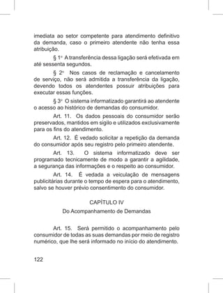 122
imediata ao setor competente para atendimento definitivo
da demanda, caso o primeiro atendente não tenha essa
atribuição.
§ 1o
  A transferência dessa ligação será efetivada em
até sessenta segundos. 
§  2o
  Nos casos de reclamação e cancelamento
de serviço, não será admitida a transferência da ligação,
devendo todos os atendentes possuir atribuições para
executar essas funções. 
§ 3o
  O sistema informatizado garantirá ao atendente
o acesso ao histórico de demandas do consumidor. 
Art. 11.  Os dados pessoais do consumidor serão
preservados, mantidos em sigilo e utilizados exclusivamente
para os fins do atendimento. 
Art. 12.  É vedado solicitar a repetição da demanda
do consumidor após seu registro pelo primeiro atendente. 
Art. 13.  O sistema informatizado deve ser
programado tecnicamente de modo a garantir a agilidade,
a segurança das informações e o respeito ao consumidor. 
Art. 14.  É vedada a veiculação de mensagens
publicitárias durante o tempo de espera para o atendimento,
salvo se houver prévio consentimento do consumidor. 
CAPÍTULO IV
Do Acompanhamento de Demandas
Art. 15.  Será permitido o acompanhamento pelo
consumidor de todas as suas demandas por meio de registro
numérico, que lhe será informado no início do atendimento. 
 