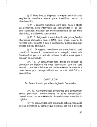 123
§ 1º  Para fins do disposto no caput, será utilizada
seqüência numérica única para identificar todos os
atendimentos. 
§ 2º  O registro numérico, com data, hora e objeto
da demanda, será informado ao consumidor e, se por
este solicitado, enviado por correspondência ou por meio
eletrônico, a critério do consumidor. 
§ 3º  É obrigatória a manutenção da gravação das
chamadas efetuadas para o SAC, pelo prazo mínimo de
noventa dias, durante o qual o consumidor poderá requerer
acesso ao seu conteúdo. 
§  4º   O registro eletrônico do atendimento será
mantido à disposição do consumidor e do órgão ou entidade
fiscalizadora por um período mínimo de dois anos após a
solução da demanda. 
Art. 16.  O consumidor terá direito de acesso ao
conteúdo do histórico de suas demandas, que lhe será
enviado, quando solicitado, no prazo máximo de setenta e
duas horas, por correspondência ou por meio eletrônico, a
seu critério.  
CAPÍTULO V
Do Procedimento para Resolução de Demandas
Art. 17.  As informações solicitadas pelo consumidor
serão prestadas imediatamente e suas reclamações,
resolvidas no prazo máximo de cinco dias úteis a contar do
registro.  
§ 1º  O consumidor será informado sobre a resolução
de sua demanda e, sempre que solicitar, ser-lhe-á enviada
 