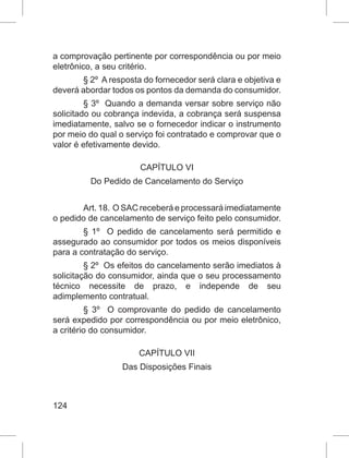 124
a comprovação pertinente por correspondência ou por meio
eletrônico, a seu critério. 
§ 2º  A resposta do fornecedor será clara e objetiva e
deverá abordar todos os pontos da demanda do consumidor. 
§ 3º  Quando a demanda versar sobre serviço não
solicitado ou cobrança indevida, a cobrança será suspensa
imediatamente, salvo se o fornecedor indicar o instrumento
por meio do qual o serviço foi contratado e comprovar que o
valor é efetivamente devido. 
CAPÍTULO VI
Do Pedido de Cancelamento do Serviço
Art. 18.  O SAC receberá e processará imediatamente
o pedido de cancelamento de serviço feito pelo consumidor. 
§ 1º  O pedido de cancelamento será permitido e
assegurado ao consumidor por todos os meios disponíveis
para a contratação do serviço. 
§ 2º  Os efeitos do cancelamento serão imediatos à
solicitação do consumidor, ainda que o seu processamento
técnico necessite de prazo, e independe de seu
adimplemento contratual. 
§  3º   O comprovante do pedido de cancelamento
será expedido por correspondência ou por meio eletrônico,
a critério do consumidor. 
CAPÍTULO VII
Das Disposições Finais
 