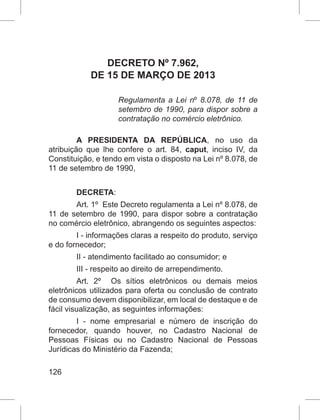 126
DECRETO Nº 7.962,
DE 15 DE MARÇO DE 2013
Regulamenta a Lei nº 8.078, de 11 de
setembro de 1990, para dispor sobre a
contratação no comércio eletrônico.
A PRESIDENTA DA REPÚBLICA, no uso da
atribuição que lhe confere o art. 84, caput, inciso IV, da
Constituição, e tendo em vista o disposto na Lei nº 8.078, de
11 de setembro de 1990,
DECRETA:
Art. 1º  Este Decreto regulamenta a Lei nº 8.078, de
11 de setembro de 1990, para dispor sobre a contratação
no comércio eletrônico, abrangendo os seguintes aspectos:
I - informações claras a respeito do produto, serviço
e do fornecedor;
II - atendimento facilitado ao consumidor; e
III - respeito ao direito de arrependimento.
Art. 2º  Os sítios eletrônicos ou demais meios
eletrônicos utilizados para oferta ou conclusão de contrato
de consumo devem disponibilizar, em local de destaque e de
fácil visualização, as seguintes informações:
I - nome empresarial e número de inscrição do
fornecedor, quando houver, no Cadastro Nacional de
Pessoas Físicas ou no Cadastro Nacional de Pessoas
Jurídicas do Ministério da Fazenda;
 