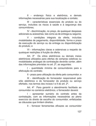 127
II - endereço físico e eletrônico, e demais
informações necessárias para sua localização e contato;
III - características essenciais do produto ou do
serviço, incluídos os riscos à saúde e à segurança dos
consumidores;
IV - discriminação, no preço, de quaisquer despesas
adicionais ou acessórias, tais como as de entrega ou seguros;
V - condições integrais da oferta, incluídas
modalidades de pagamento, disponibilidade, forma e prazo
da execução do serviço ou da entrega ou disponibilização
do produto; e
VI - informações claras e ostensivas a respeito de
quaisquer restrições à fruição da oferta.
Art. 3º  Os sítios eletrônicos ou demais meios
eletrônicos utilizados para ofertas de compras coletivas ou
modalidades análogas de contratação deverão conter, além
das informações previstas no art. 2º, as seguintes:
I - quantidade mínima de consumidores para a
efetivação do contrato;
II - prazo para utilização da oferta pelo consumidor; e
III - identificação do fornecedor responsável pelo
sítio eletrônico e do fornecedor do produto ou serviço
ofertado, nos termos dos incisos I e II do art. 2º.
Art. 4º  Para garantir o atendimento facilitado ao
consumidor no comércio eletrônico, o fornecedor deverá:
I - apresentar sumário do contrato antes da
contratação, com as informações necessárias ao pleno
exercício do direito de escolha do consumidor, enfatizadas
as cláusulas que limitem direitos;
II - fornecer ferramentas  eficazes  ao consumidor
 