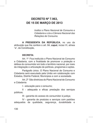 130
DECRETO Nº 7.963,
DE 15 DE MARÇO DE 2013
Institui o Plano Nacional de Consumo e
Cidadania e cria a Câmara Nacional das
Relações de Consumo.
A PRESIDENTA DA REPÚBLICA, no uso da
atribuição que lhe confere o art. 84, caput, inciso VI, alínea
“a”, da Constituição,
DECRETA:
Art. 1º  Fica instituído o Plano Nacional de Consumo
e Cidadania, com a finalidade de promover a proteção e
defesa do consumidor em todo o território nacional, por meio
da integração e articulação de políticas, programas e ações.
Parágrafo único. O Plano Nacional de Consumo e
Cidadania será executado pela União em colaboração com
Estados, Distrito Federal, Municípios e com a sociedade.
Art. 2º  São diretrizes do Plano Nacional de Consumo
e Cidadania:
I - educação para o consumo;
II - adequada e eficaz prestação dos serviços
públicos;
III - garantia do acesso do consumidor à justiça;
IV - garantia de produtos e serviços com padrões
adequados de qualidade, segurança, durabilidade e
 