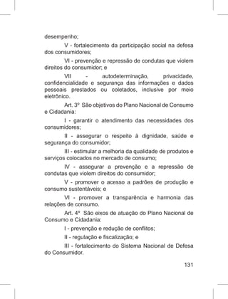 131
desempenho;
V - fortalecimento da participação social na defesa
dos consumidores;
VI - prevenção e repressão de condutas que violem
direitos do consumidor; e
VII - autodeterminação, privacidade,
confidencialidade e segurança das informações e dados
pessoais prestados ou coletados, inclusive por meio
eletrônico.
Art. 3º  São objetivos do Plano Nacional de Consumo
e Cidadania:
I - garantir o atendimento das necessidades dos
consumidores;
II - assegurar o respeito à dignidade, saúde e
segurança do consumidor;
III - estimular a melhoria da qualidade de produtos e
serviços colocados no mercado de consumo;
IV - assegurar a prevenção e a repressão de
condutas que violem direitos do consumidor;
V - promover o acesso a padrões de produção e
consumo sustentáveis; e
VI - promover a transparência e harmonia das
relações de consumo.
Art. 4º  São eixos de atuação do Plano Nacional de
Consumo e Cidadania:
I - prevenção e redução de conflitos;
II - regulação e fiscalização; e
III - fortalecimento do Sistema Nacional de Defesa
do Consumidor.
 