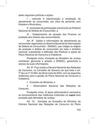 133
pelas seguintes políticas e ações:
I - estimulo à interiorização e ampliação do
atendimento ao consumidor, por meio de parcerias com
Estados e Municípios;
II - promoção da participação social junto ao Sistema
Nacional de Defesa do Consumidor; e
III - fortalecimento da atuação dos Procons na
proteção dos direitos dos consumidores.
Art. 8º  Dados e informações de atendimento ao
consumidor registrados no Sistema Nacional de Informações
de Defesa do Consumidor - SINDEC, que integra os órgãos
de proteção e defesa do consumidor em todo o território
nacional, subsidiarão a definição das Políticas e ações do
Plano Nacional de Consumo e Cidadania.
Parágrafo único. Compete ao Ministério da Justiça
coordenar, gerenciar e ampliar o SINDEC, garantindo o
acesso às suas informações.
Art. 9º  Fica criada a Câmara Nacional das Relações
de Consumo, no Conselho de Governo de que trata o art.
7º da Lei nº 10.683, de 28 de maio de 2003, com as seguintes
instâncias para a gestão do Plano Nacional de Consumo e
Cidadania:
I - Conselho de Ministros; e
II - Observatório Nacional das Relações de
Consumo.
Parágrafo único. O apoio administrativo necessário
ao funcionamento das instâncias instituídas no caput será
prestado pelo Ministério da Justiça.
Art. 10.  Compete ao Conselho de Ministros da
Câmara Nacional das Relações de Consumo do Plano
 