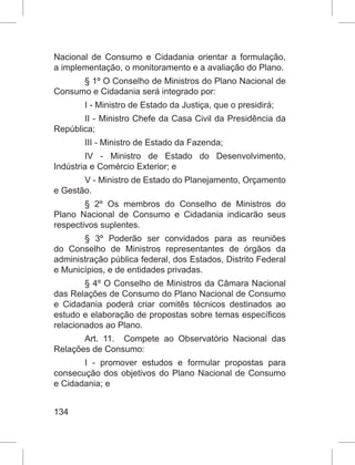 134
Nacional de Consumo e Cidadania orientar a formulação,
a implementação, o monitoramento e a avaliação do Plano.
§ 1º O Conselho de Ministros do Plano Nacional de
Consumo e Cidadania será integrado por:
I - Ministro de Estado da Justiça, que o presidirá;
II - Ministro Chefe da Casa Civil da Presidência da
República;
III - Ministro de Estado da Fazenda;
IV - Ministro de Estado do Desenvolvimento,
Indústria e Comércio Exterior; e
V - Ministro de Estado do Planejamento, Orçamento
e Gestão.
§ 2º  Os membros do Conselho de Ministros do
Plano Nacional de Consumo e Cidadania indicarão seus
respectivos suplentes.
§ 3º  Poderão ser convidados para as reuniões
do Conselho de Ministros representantes de órgãos da
administração pública federal, dos Estados, Distrito Federal
e Municípios, e de entidades privadas.
§ 4º O Conselho de Ministros da Câmara Nacional
das Relações de Consumo do Plano Nacional de Consumo
e Cidadania poderá criar comitês técnicos destinados ao
estudo e elaboração de propostas sobre temas específicos
relacionados ao Plano.
Art. 11.  Compete ao Observatório Nacional das
Relações de Consumo:
I - promover estudos e formular propostas para
consecução dos objetivos do Plano Nacional de Consumo
e Cidadania; e
 