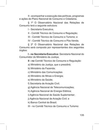 135
II - acompanhar a execução das políticas, programas
e ações do Plano Nacional de Consumo e Cidadania.
§ 1º  O Observatório Nacional das Relações de
Consumo terá a seguinte estrutura:
I - Secretaria Executiva,
II - Comitê Técnico de Consumo e Regulação;
III - Comitê Técnico de Consumo e Turismo; e
IV - Comitê Técnico de Consumo e Pós-Venda.
§ 2º  O Observatório Nacional das Relações de
Consumo será composto por representantes dos seguintes
órgãos:
I - na Secretaria-Executiva: Secretaria Nacional do
Consumidor do Ministério da Justiça;
II - no Comitê Técnico de Consumo e Regulação:
a) Ministério da Justiça, que o presidirá;
b) Ministério da Fazenda;
c) Ministério das Comunicações
d) Ministério de Minas e Energia;
e) Ministério da Saúde;
f) Secretaria de Aviação Civil;
g) Agência Nacional de Telecomunicações;
h) Agência Nacional de Energia Elétrica;
i) Agência Nacional de Saúde Suplementar;
j) Agência Nacional de Aviação Civil; e
k) Banco Central do Brasil;
III - no Comitê Técnico de Consumo e Turismo:
 