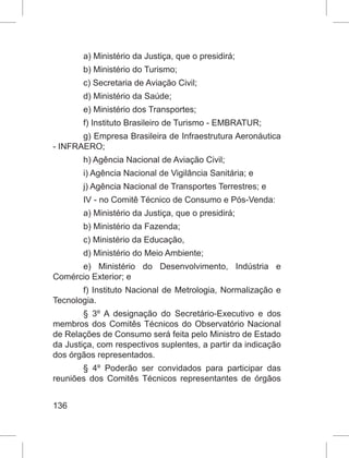 136
a) Ministério da Justiça, que o presidirá;
b) Ministério do Turismo;
c) Secretaria de Aviação Civil;
d) Ministério da Saúde;
e) Ministério dos Transportes;
f) Instituto Brasileiro de Turismo - EMBRATUR;
g) Empresa Brasileira de Infraestrutura Aeronáutica
- INFRAERO;
h) Agência Nacional de Aviação Civil;
i) Agência Nacional de Vigilância Sanitária; e
j) Agência Nacional de Transportes Terrestres; e
IV - no Comitê Técnico de Consumo e Pós-Venda:
a) Ministério da Justiça, que o presidirá;
b) Ministério da Fazenda;
c) Ministério da Educação,
d) Ministério do Meio Ambiente;
e) Ministério do Desenvolvimento, Indústria e
Comércio Exterior; e
f) Instituto Nacional de Metrologia, Normalização e
Tecnologia.
§ 3º A designação do Secretário-Executivo e dos
membros dos Comitês Técnicos do Observatório Nacional
de Relações de Consumo será feita pelo Ministro de Estado
da Justiça, com respectivos suplentes, a partir da indicação
dos órgãos representados.
§ 4º  Poderão ser convidados para participar das
reuniões dos Comitês Técnicos representantes de órgãos
 