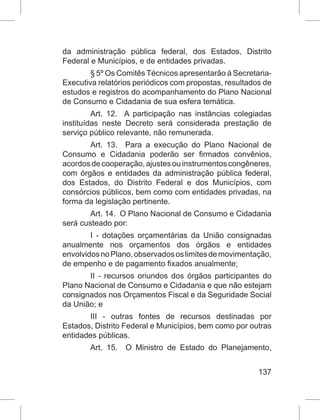 137
da administração pública federal, dos Estados, Distrito
Federal e Municípios, e de entidades privadas.
§ 5º Os Comitês Técnicos apresentarão à Secretaria-
Executiva relatórios periódicos com propostas, resultados de
estudos e registros do acompanhamento do Plano Nacional
de Consumo e Cidadania de sua esfera temática.
Art. 12.  A participação nas instâncias colegiadas
instituídas neste Decreto será considerada prestação de
serviço público relevante, não remunerada.
Art. 13.  Para a execução do Plano Nacional de
Consumo e Cidadania poderão ser firmados convênios,
acordosdecooperação,ajustesouinstrumentoscongêneres,
com órgãos e entidades da administração pública federal,
dos Estados, do Distrito Federal e dos Municípios, com
consórcios públicos, bem como com entidades privadas, na
forma da legislação pertinente.
Art. 14.  O Plano Nacional de Consumo e Cidadania
será custeado por:
I - dotações orçamentárias da União consignadas
anualmente nos orçamentos dos órgãos e entidades
envolvidosnoPlano,observadososlimitesdemovimentação,
de empenho e de pagamento fixados anualmente;
II - recursos oriundos dos órgãos participantes do
Plano Nacional de Consumo e Cidadania e que não estejam
consignados nos Orçamentos Fiscal e da Seguridade Social
da União; e
III - outras fontes de recursos destinadas por
Estados, Distrito Federal e Municípios, bem como por outras
entidades públicas.
Art. 15.  O Ministro de Estado do Planejamento,
 
