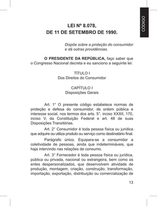 13
LEI Nº 8.078,
DE 11 DE SETEMBRO DE 1990.
Dispõe sobre a proteção do consumidor
e dá outras providências.
O PRESIDENTE DA REPÚBLICA, faço saber que
o Congresso Nacional decreta e eu sanciono a seguinte lei:
TÍTULO I
Dos Direitos do Consumidor
CAPÍTULO I
Disposições Gerais
Art. 1° O presente código estabelece normas de
proteção e defesa do consumidor, de ordem pública e
interesse social, nos termos dos arts. 5°, inciso XXXII, 170,
inciso V, da Constituição Federal  e  art. 48 de suas
Disposições Transitórias.
Art. 2° Consumidor é toda pessoa física ou jurídica
que adquire ou utiliza produto ou serviço como destinatário final.
Parágrafo único. Equipara-se a consumidor a
coletividade de pessoas, ainda que indetermináveis, que
haja intervindo nas relações de consumo.
Art. 3° Fornecedor é toda pessoa física ou jurídica,
pública ou privada, nacional ou estrangeira, bem como os
entes despersonalizados, que desenvolvem atividade de
produção, montagem, criação, construção, transformação,
importação, exportação, distribuição ou comercialização de
CÓDIGO
 