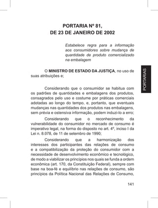 141
PORTARIA Nº 81,
DE 23 DE JANEIRO DE 2002
Estabelece regra para a informação
aos consumidores sobre mudança de
quantidade de produto comercializado
na embalagem
O MINISTRO DE ESTADO DA JUSTIÇA, no uso de
suas atribuições e;
Considerando que o consumidor se habitua com
os padrões de quantidades e embalagens dos produtos,
consagrados pelo uso e costume por práticas comerciais
adotadas ao longo do tempo, e, portanto, que eventuais
mudanças nas quantidades dos produtos nas embalagens,
sem prévia e ostensiva informação, podem induzi-lo a erro;
Considerando que o reconhecimento da
vulnerabilidade do consumidor no mercado de consumo é
imperativo legal, na forma do disposto no art. 4º, inciso I da
Lei n. 8.078, de 11 de setembro de 1990;
Considerando que a harmonização dos
interesses dos participantes das relações de consumo
e a compatibilização da proteção do consumidor com a
necessidade de desenvolvimento econômico e tecnológico,
de modo a viabilizar os princípios nos quais se funda a ordem
econômica (art. 170, da Constituição Federal), sempre com
base na boa-fé e equilíbrio nas relações de consumo, são
princípios da Política Nacional das Relações de Consumo,
PORTARIAS
 