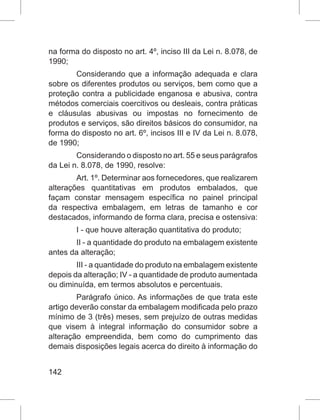 142
na forma do disposto no art. 4º, inciso III da Lei n. 8.078, de
1990;
Considerando que a informação adequada e clara
sobre os diferentes produtos ou serviços, bem como que a
proteção contra a publicidade enganosa e abusiva, contra
métodos comerciais coercitivos ou desleais, contra práticas
e cláusulas abusivas ou impostas no fornecimento de
produtos e serviços, são direitos básicos do consumidor, na
forma do disposto no art. 6º, incisos III e IV da Lei n. 8.078,
de 1990;
Considerando o disposto no art. 55 e seus parágrafos
da Lei n. 8.078, de 1990, resolve:
Art. 1º. Determinar aos fornecedores, que realizarem
alterações quantitativas em produtos embalados, que
façam constar mensagem específica no painel principal
da respectiva embalagem, em letras de tamanho e cor
destacados, informando de forma clara, precisa e ostensiva:
I - que houve alteração quantitativa do produto;
II - a quantidade do produto na embalagem existente
antes da alteração;
III - a quantidade do produto na embalagem existente
depois da alteração; IV - a quantidade de produto aumentada
ou diminuída, em termos absolutos e percentuais.
Parágrafo único. As informações de que trata este
artigo deverão constar da embalagem modificada pelo prazo
mínimo de 3 (três) meses, sem prejuízo de outras medidas
que visem à integral informação do consumidor sobre a
alteração empreendida, bem como do cumprimento das
demais disposições legais acerca do direito à informação do
 