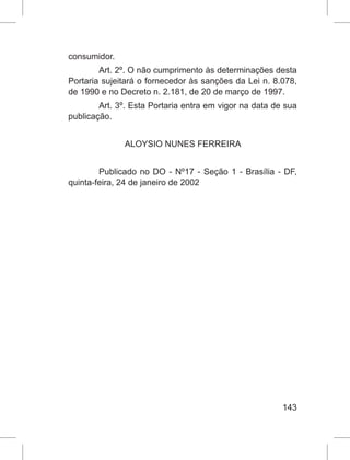 143
consumidor.
Art. 2º. O não cumprimento às determinações desta
Portaria sujeitará o fornecedor às sanções da Lei n. 8.078,
de 1990 e no Decreto n. 2.181, de 20 de março de 1997.
Art. 3º. Esta Portaria entra em vigor na data de sua
publicação.
ALOYSIO NUNES FERREIRA
Publicado no DO - Nº17 - Seção 1 - Brasília - DF,
quinta-feira, 24 de janeiro de 2002
 