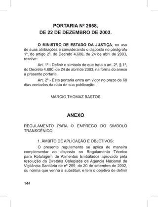 144
PORTARIA Nº 2658,
DE 22 DE DEZEMBRO DE 2003.
O MINISTRO DE ESTADO DA JUSTIÇA, no uso
de suas atribuições e considerando o disposto no parágrafo
1º, do artigo 2º, do Decreto 4.680, de 24 de abril de 2003,
resolve:
Art. 1º - Definir o símbolo de que trata o art. 2º, § 1º,
do Decreto 4.680, de 24 de abril de 2003, na forma do anexo
à presente portaria.
Art. 2º - Esta portaria entra em vigor no prazo de 60
dias contados da data de sua publicação.
MÁRCIO THOMAZ BASTOS
ANEXO
REGULAMENTO PARA O EMPREGO DO SÍMBOLO
TRANSGÊNICO
1. ÂMBITO DE APLICAÇÃO E OBJETIVOS:
O presente regulamento se aplica de maneira
complementar ao disposto no Regulamento Técnico
para Rotulagem de Alimentos Embalados aprovado pela
resolução da Diretoria Colegiada da Agência Nacional de
Vigilância Sanitária de nº 259, de 20 de setembro de 2002,
ou norma que venha a substituir, e tem o objetivo de definir
 