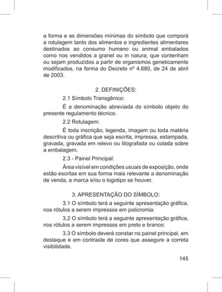 145
a forma e as dimensões mínimas do símbolo que comporá
a rotulagem tanto dos alimentos e ingredientes alimentares
destinados ao consumo humano ou animal embalados
como nos vendidos a granel ou in natura, que contenham
ou sejam produzidos a partir de organismos geneticamente
modificados, na forma do Decreto nº 4.680, de 24 de abril
de 2003.
2. DEFINIÇÕES:
2.1 Símbolo Transgênico:
É a denominação abreviada do símbolo objeto do
presente regulamento técnico.
2.2 Rotulagem:
É toda inscrição, legenda, imagem ou toda matéria
descritiva ou gráfica que seja escrita, impressa, estampada,
gravada, gravada em relevo ou litografada ou colada sobre
a embalagem.
2.3 - Painel Principal:
Área visível em condições usuais de exposição, onde
estão escritas em sua forma mais relevante a denominação
de venda, a marca e/ou o logotipo se houver.
3. APRESENTAÇÃO DO SÍMBOLO:
3.1 O símbolo terá a seguinte apresentação gráfica,
nos rótulos a serem impressos em policromia:
3.2 O símbolo terá a seguinte apresentação gráfica,
nos rótulos a serem impressos em preto e branco:
3.3 O símbolo deverá constar no painel principal, em
destaque e em contraste de cores que assegure a correta
visibilidade.
 