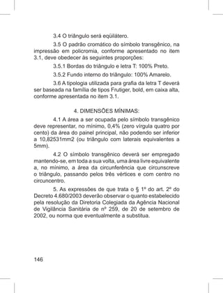 146
3.4 O triângulo será eqüilátero.
3.5 O padrão cromático do símbolo transgênico, na
impressão em policromia, conforme apresentado no item
3.1, deve obedecer às seguintes proporções:
3.5.1 Bordas do triângulo e letra T: 100% Preto.
3.5.2 Fundo interno do triângulo: 100% Amarelo.
3.6 A tipologia utilizada para grafia da letra T deverá
ser baseada na família de tipos Frutiger, bold, em caixa alta,
conforme apresentada no item 3.1.
4. DIMENSÕES MÍNIMAS:
4.1 A área a ser ocupada pelo símbolo transgênico
deve representar, no mínimo, 0,4% (zero vírgula quatro por
cento) da área do painel principal, não podendo ser inferior
a 10,82531mm2 (ou triângulo com laterais equivalentes a
5mm).
4.2 O símbolo transgênico deverá ser empregado
mantendo-se, em toda a sua volta, uma área livre equivalente
a, no mínimo, a área da circunferência que circunscreve
o triângulo, passando pelos três vértices e com centro no
circuncentro.
5. As expressões de que trata o § 1º do art. 2º do
Decreto 4.680/2003 deverão observar o quanto estabelecido
pela resolução da Diretoria Colegiada da Agência Nacional
de Vigilância Sanitária de nº 259, de 20 de setembro de
2002, ou norma que eventualmente a substitua.
 