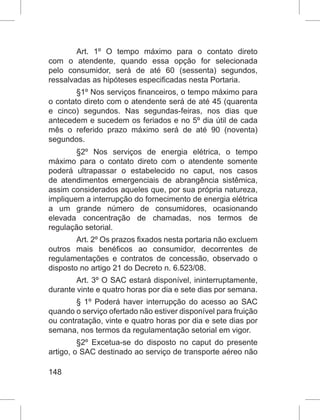 148
Art. 1º O tempo máximo para o contato direto
com o atendente, quando essa opção for selecionada
pelo consumidor, será de até 60 (sessenta) segundos,
ressalvadas as hipóteses especificadas nesta Portaria.
§1º Nos serviços financeiros, o tempo máximo para
o contato direto com o atendente será de até 45 (quarenta
e cinco) segundos. Nas segundas-feiras, nos dias que
antecedem e sucedem os feriados e no 5º dia útil de cada
mês o referido prazo máximo será de até 90 (noventa)
segundos.
§2º Nos serviços de energia elétrica, o tempo
máximo para o contato direto com o atendente somente
poderá ultrapassar o estabelecido no caput, nos casos
de atendimentos emergenciais de abrangência sistêmica,
assim considerados aqueles que, por sua própria natureza,
impliquem a interrupção do fornecimento de energia elétrica
a um grande número de consumidores, ocasionando
elevada concentração de chamadas, nos termos de
regulação setorial.
Art. 2º Os prazos fixados nesta portaria não excluem
outros mais benéficos ao consumidor, decorrentes de
regulamentações e contratos de concessão, observado o
disposto no artigo 21 do Decreto n. 6.523/08.
Art. 3º O SAC estará disponível, ininterruptamente,
durante vinte e quatro horas por dia e sete dias por semana.
§ 1º Poderá haver interrupção do acesso ao SAC
quando o serviço ofertado não estiver disponível para fruição
ou contratação, vinte e quatro horas por dia e sete dias por
semana, nos termos da regulamentação setorial em vigor.
§2º Excetua-se do disposto no caput do presente
artigo, o SAC destinado ao serviço de transporte aéreo não
 