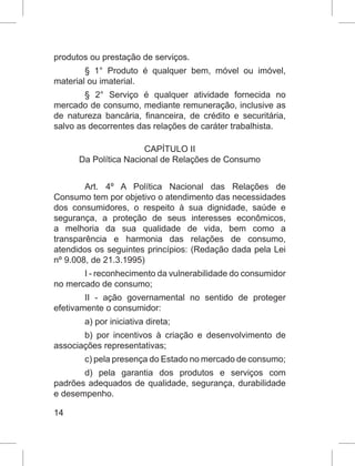 14
produtos ou prestação de serviços.
§ 1° Produto é qualquer bem, móvel ou imóvel,
material ou imaterial.
§ 2° Serviço é qualquer atividade fornecida no
mercado de consumo, mediante remuneração, inclusive as
de natureza bancária, financeira, de crédito e securitária,
salvo as decorrentes das relações de caráter trabalhista.
CAPÍTULO II
Da Política Nacional de Relações de Consumo
Art. 4º A Política Nacional das Relações de
Consumo tem por objetivo o atendimento das necessidades
dos consumidores, o respeito à sua dignidade, saúde e
segurança, a proteção de seus interesses econômicos,
a melhoria da sua qualidade de vida, bem como a
transparência e harmonia das relações de consumo,
atendidos os seguintes princípios: (Redação dada pela Lei
nº 9.008, de 21.3.1995)
I - reconhecimento da vulnerabilidade do consumidor
no mercado de consumo;
II - ação governamental no sentido de proteger
efetivamente o consumidor:
a) por iniciativa direta;
b) por incentivos à criação e desenvolvimento de
associações representativas;
c) pela presença do Estado no mercado de consumo;
d) pela garantia dos produtos e serviços com
padrões adequados de qualidade, segurança, durabilidade
e desempenho.
 