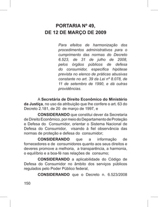150
PORTARIA Nº 49,
DE 12 DE MARÇO DE 2009
Para efeitos de harmonização dos
procedimentos administrativos para o
cumprimento das normas do Decreto
6.523, de 31 de julho de 2008,
pelos órgãos públicos de defesa
do consumidor, especifica hipótese
prevista no elenco de práticas abusivas
constante no art. 39 da Lei nº 8.078, de
11 de setembro de 1990, e dá outras
providências.
A Secretária de Direito Econômico do Ministério
da Justiça, no uso da atribuição que lhe confere o art. 63 do
Decreto 2.181, de 20 de março de 1997, e
CONSIDERANDO que constitui dever da Secretaria
deDireitoEconômico,pormeiodoDepartamentodeProteção
e Defesa do Consumidor, orientar o Sistema Nacional de
Defesa do Consumidor, visando à fiel observância das
normas de proteção e defesa do consumidor;
CONSIDERANDO que a informação de
fornecedores e de consumidores quanto aos seus direitos e
deveres promove a melhoria, a transparência, a harmonia,
o equilíbrio e a boa-fé nas relações de consumo;
CONSIDERANDO a aplicabilidade do Código de
Defesa do Consumidor no âmbito dos serviços públicos
regulados pelo Poder Público federal,
CONSIDERANDO que o Decreto n. 6.523/2008
 