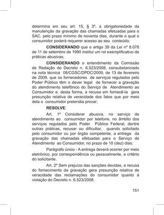 151
determina em seu art. 15, § 3º, a obrigatoriedade da
manutenção da gravação das chamadas efetuadas para o
SAC, pelo prazo mínimo de noventa dias, durante o qual o
consumidor poderá requerer acesso ao seu conteúdo;
CONSIDERANDO que o artigo 39 da Lei nº 8.078
de 11 de setembro de 1990 institui um rol exemplificativo de
práticas abusivas;
CONSIDERANDO o entendimento da Comissão
de Redação do Decreto n. 6.523/2008, consubstanciado
na nota técnica 08/CGSC/DPDC/2009, de 13 de fevereiro
de 2009, que os fornecedores de serviços regulados pelo
Poder Público têm o dever legal de fornecer a gravação
do atendimento telefônico do Serviço de Atendimento ao
Consumidor e, desta forma, a recusa em fornecê-la gera
presunção relativa de veracidade dos fatos que por meio
dela o consumidor pretendia provar;
RESOLVE:
Art. 1º Considerar abusiva, no serviço de
atendimento ao consumidor por telefone, no âmbito dos
serviços regulados pelo Poder Público Federal, dentre
outras práticas, recusar ou dificultar, quando solicitado
pelo consumidor ou por órgão competente, a entrega da
gravação das chamadas efetuadas para o Serviço de
Atendimento ao Consumidor, no prazo de 10 (dez) dias;
Parágrafo único - A entrega deverá ocorrer por meio
eletrônico, por correspondência ou pessoalmente, a critério
do solicitante.
Art. 2º Sem prejuízo das sanções devidas, a recusa
do fornecimento da gravação gera presunção relativa de
veracidade das reclamações do consumidor quanto à
violação do Decreto n. 6.523/2008.
 