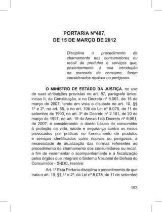 153
PORTARIA N°487,
DE 15 DE MARÇO DE 2012
Disciplina o procedimento de
chamamento dos consumidores ou
recall de produtos e serviços que,
posteriormente à sua introdução
no mercado de consumo, forem
considerados nocivos ou perigosos.
O MINISTRO DE ESTADO DA JUSTIÇA, no uso
de suas atribuições previstas no art. 87, parágrafo único,
inciso II, da Constituição, e no Decreto nº 6.061, de 15 de
março de 2007, tendo em vista o disposto no art. 10, §§
1º e 2º, no art. 55, e no art. 106 da Lei nº 8.078, de 11 de
setembro de 1990, no art. 3º do Decreto nº 2.181, de 20 de
março de 1997, no art. 19 do Anexo I do Decreto nº 6.061,
de 2007, e considerando: o direito básico do consumidor
à proteção da vida, saúde e segurança contra os riscos
provocados por práticas no fornecimento de produtos
e serviços identificados como nocivos ou perigosos; a
necessidade de atualização das normas referentes ao
procedimento de chamamento dos consumidores ou recall,
a fim de incrementar o acompanhamento e a fiscalização
pelos órgãos que integram o Sistema Nacional de Defesa do
Consumidor - SNDC, resolve:
Art. 1º Esta Portaria disciplina o procedimento de que
trata o art. 10, §§ 1º e 2º, da Lei nº 8.078, de 11 de setembro
 