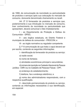 154
de 1990, de comunicação da nocividade ou periculosidade
de produtos e serviços após sua colocação no mercado de
consumo, doravante denominado chamamento ou recall.
Art. 2º O fornecedor de produtos e serviços que,
posteriormente à sua introdução no mercado de consumo,
tiver conhecimento da nocividade ou periculosidade que
apresentem, deverá comunicar o fato imediatamente:
I - ao Departamento de Proteção e Defesa do
Consumidor - DPDC;
II - aos órgãos estaduais, do Distrito Federal e
municipais de defesa do consumidor - PROCON; e
III - ao órgão normativo ou regulador competente.
§ 1º A comunicação de que trata o caput deverá ser
por escrito, contendo as seguintes informações:
I - identificação do fornecedor do produto ou serviço:
a) razão social;
b) nome de fantasia;
c) atividades econômicas principal e secundárias;
d)númerodeinscriçãonoCadastroNacionaldaPessoa
Jurídica - CNPJ ou no Cadastro de Pessoas Físicas - CPF;
e) endereço do estabelecimento;
f) telefone, fax e endereço eletrônico; e
g) nome dos administradores responsáveis, com a
respectiva qualificação.
II - descrição pormenorizada do produto ou serviço,
contendo as informações necessárias à sua identificação,
em especial:
 
