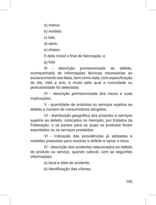 155
a) marca;
b) modelo;
c) lote;
d) série;
e) chassi;
f) data inicial e final de fabricação; e
g) foto.
III - descrição pormenorizada do defeito,
acompanhada de informações técnicas necessárias ao
esclarecimento dos fatos, bem como data, com especificação
do dia, mês e ano, e modo pelo qual a nocividade ou
periculosidade foi detectada;
IV - descrição pormenorizada dos riscos e suas
implicações;
V - quantidade de produtos ou serviços sujeitos ao
defeito e número de consumidores atingidos;
VI - distribuição geográfica dos produtos e serviços
sujeitos ao defeito, colocados no mercado, por Estados da
Federação, e os países para os quais os produtos foram
exportados ou os serviços prestados;
VI - indicação das providências já adotadas e
medidas propostas para resolver o defeito e sanar o risco;
IV - descrição dos acidentes relacionados ao defeito
do produto ou serviço, quando cabível, com as seguintes
informações:
a) local e data do acidente;
b) identificação das vítimas;
 