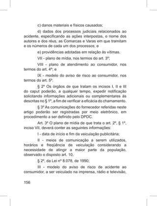 156
c) danos materiais e físicos causados;
d) dados dos processos judiciais relacionados ao
acidente, especificando as ações interpostas, o nome dos
autores e dos réus, as Comarcas e Varas em que tramitam
e os números de cada um dos processos; e
e) providências adotadas em relação às vítimas.
VII - plano de mídia, nos termos do art. 3º;
VIII - plano de atendimento ao consumidor, nos
termos do art. 4º; e
IX - modelo do aviso de risco ao consumidor, nos
termos do art. 5º.
§ 2º Os órgãos de que tratam os incisos I, II e III
do caput poderão, a qualquer tempo, expedir notificação
solicitando informações adicionais ou complementares às
descritas no § 1º, a fim de verificar a eficácia do chamamento.
§ 3º As comunicações do fornecedor referidas neste
artigo poderão ser registradas por meio eletrônico, em
procedimento a ser definido pelo DPDC.
Art. 3º O plano de mídia de que trata o art. 2º, § 1º,
inciso VII, deverá conter as seguintes informações:
I - data de início e fim da veiculação publicitária;
II - meios de comunicação a serem utilizados,
horários e freqüência de veiculação considerando a
necessidade de atingir a maior parte da população,
observado o disposto art. 10,
§ 2º, da Lei nº 8.078, de 1990;
III - modelo do aviso de risco de acidente ao
consumidor, a ser veiculado na imprensa, rádio e televisão,
 