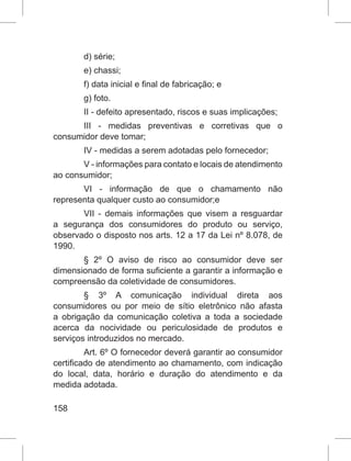 158
d) série;
e) chassi;
f) data inicial e final de fabricação; e
g) foto.
II - defeito apresentado, riscos e suas implicações;
III - medidas preventivas e corretivas que o
consumidor deve tomar;
IV - medidas a serem adotadas pelo fornecedor;
V - informações para contato e locais de atendimento
ao consumidor;
VI - informação de que o chamamento não
representa qualquer custo ao consumidor;e
VII - demais informações que visem a resguardar
a segurança dos consumidores do produto ou serviço,
observado o disposto nos arts. 12 a 17 da Lei nº 8.078, de
1990.
§ 2º O aviso de risco ao consumidor deve ser
dimensionado de forma suficiente a garantir a informação e
compreensão da coletividade de consumidores.
§ 3º A comunicação individual direta aos
consumidores ou por meio de sítio eletrônico não afasta
a obrigação da comunicação coletiva a toda a sociedade
acerca da nocividade ou periculosidade de produtos e
serviços introduzidos no mercado.
Art. 6º O fornecedor deverá garantir ao consumidor
certificado de atendimento ao chamamento, com indicação
do local, data, horário e duração do atendimento e da
medida adotada.
 