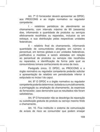 159
Art. 7º O fornecedor deverá apresentar ao DPDC,
aos PROCONS e ao órgão normativo ou regulador
competente:
I - relatórios periódicos de atendimento ao
chamamento, com intervalo máximo de 60 (sessenta)
dias, informando a quantidade de produtos ou serviços
efetivamente recolhidos ou reparados, inclusive os em
estoque, e sua distribuição pelas respectivas unidades
federativas;
II - relatório final do chamamento, informando
quantidade de consumidores atingidos em número e
percentual, em termos globais e por unidades federativas,
justificativa e medidas a serem adotadas em relação
ao percentual de produtos ou serviços não recolhidos
ou reparados, e identificação da forma pela qual os
consumidores tomara conhecimento do aviso de risco.
Parágrafo único. O DPDC, os PROCONS e o
órgão normativo ou regulador competente poderão solicitar
a apresentação de relatório em periodicidade inferior à
estipulada no inciso I do caput.
Art. 8º O DPDC e o órgão normativo ou regulador
competentepoderãodeterminar,isoladaoucumulativamente,
a prorrogação ou ampliação do chamamento, às expensas
do fornecedor, caso demonstre que os resultados não foram
satisfatórios.
Art. 9º O fornecedor não se desobriga da reparação
ou substituição gratuita do produto ou serviço mesmo findo
o chamamento.
Art. 10. Fica instituído o sistema de comunicação
de avisos de risco ao consumidor que podem ensejar
 