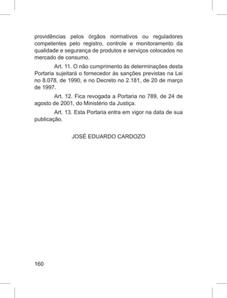 160
providências pelos órgãos normativos ou reguladores
competentes pelo registro, controle e monitoramento da
qualidade e segurança de produtos e serviços colocados no
mercado de consumo.
Art. 11. O não cumprimento às determinações desta
Portaria sujeitará o fornecedor às sanções previstas na Lei
no 8.078, de 1990, e no Decreto no 2.181, de 20 de março
de 1997.
Art. 12. Fica revogada a Portaria no 789, de 24 de
agosto de 2001, do Ministério da Justiça.
Art. 13. Esta Portaria entra em vigor na data de sua
publicação.
JOSÉ EDUARDO CARDOZO
 