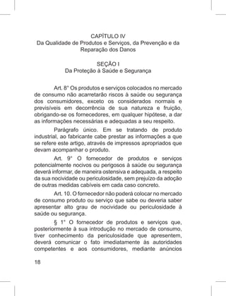 18
CAPÍTULO IV
Da Qualidade de Produtos e Serviços, da Prevenção e da
Reparação dos Danos
SEÇÃO I
Da Proteção à Saúde e Segurança
Art. 8° Os produtos e serviços colocados no mercado
de consumo não acarretarão riscos à saúde ou segurança
dos consumidores, exceto os considerados normais e
previsíveis em decorrência de sua natureza e fruição,
obrigando-se os fornecedores, em qualquer hipótese, a dar
as informações necessárias e adequadas a seu respeito.
Parágrafo único. Em se tratando de produto
industrial, ao fabricante cabe prestar as informações a que
se refere este artigo, através de impressos apropriados que
devam acompanhar o produto.
Art. 9° O fornecedor de produtos e serviços
potencialmente nocivos ou perigosos à saúde ou segurança
deverá informar, de maneira ostensiva e adequada, a respeito
da sua nocividade ou periculosidade, sem prejuízo da adoção
de outras medidas cabíveis em cada caso concreto.
Art. 10. O fornecedor não poderá colocar no mercado
de consumo produto ou serviço que sabe ou deveria saber
apresentar alto grau de nocividade ou periculosidade à
saúde ou segurança.
§ 1° O fornecedor de produtos e serviços que,
posteriormente à sua introdução no mercado de consumo,
tiver conhecimento da periculosidade que apresentem,
deverá comunicar o fato imediatamente às autoridades
competentes e aos consumidores, mediante anúncios
 