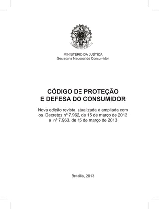 MINISTÉRIO DA JUSTIÇA
Secretaria Nacional do Consumidor
CÓDIGO DE PROTEÇÃO
E DEFESA DO CONSUMIDOR
Nova edição revista, atualizada e ampliada com
os Decretos nº 7.962, de 15 de março de 2013
e nº 7.963, de 15 de março de 2013
Brasília, 2013
 