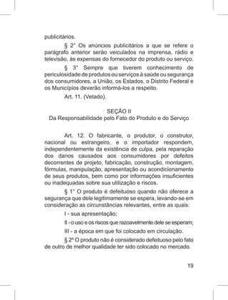 19
publicitários.
§ 2° Os anúncios publicitários a que se refere o
parágrafo anterior serão veiculados na imprensa, rádio e
televisão, às expensas do fornecedor do produto ou serviço.
§ 3° Sempre que tiverem conhecimento de
periculosidade de produtos ou serviços à saúde ou segurança
dos consumidores, a União, os Estados, o Distrito Federal e
os Municípios deverão informá-los a respeito.
Art. 11. (Vetado).
SEÇÃO II
Da Responsabilidade pelo Fato do Produto e do Serviço
Art. 12. O fabricante, o produtor, o construtor,
nacional ou estrangeiro, e o importador respondem,
independentemente da existência de culpa, pela reparação
dos danos causados aos consumidores por defeitos
decorrentes de projeto, fabricação, construção, montagem,
fórmulas, manipulação, apresentação ou acondicionamento
de seus produtos, bem como por informações insuficientes
ou inadequadas sobre sua utilização e riscos.
§ 1° O produto é defeituoso quando não oferece a
segurança que dele legitimamente se espera, levando-se em
consideração as circunstâncias relevantes, entre as quais:
I - sua apresentação;
II - o uso e os riscos que razoavelmente dele se esperam;
III - a época em que foi colocado em circulação.
§ 2º O produto não é considerado defeituoso pelo fato
de outro de melhor qualidade ter sido colocado no mercado.
 