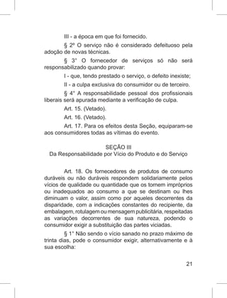 21
III - a época em que foi fornecido.
§ 2º O serviço não é considerado defeituoso pela
adoção de novas técnicas.
§ 3° O fornecedor de serviços só não será
responsabilizado quando provar:
I - que, tendo prestado o serviço, o defeito inexiste;
II - a culpa exclusiva do consumidor ou de terceiro.
§ 4° A responsabilidade pessoal dos profissionais
liberais será apurada mediante a verificação de culpa.
Art. 15. (Vetado).
Art. 16. (Vetado).
Art. 17. Para os efeitos desta Seção, equiparam-se
aos consumidores todas as vítimas do evento.
SEÇÃO III
Da Responsabilidade por Vício do Produto e do Serviço
Art. 18. Os fornecedores de produtos de consumo
duráveis ou não duráveis respondem solidariamente pelos
vícios de qualidade ou quantidade que os tornem impróprios
ou inadequados ao consumo a que se destinam ou lhes
diminuam o valor, assim como por aqueles decorrentes da
disparidade, com a indicações constantes do recipiente, da
embalagem, rotulagem ou mensagem publicitária, respeitadas
as variações decorrentes de sua natureza, podendo o
consumidor exigir a substituição das partes viciadas.
§ 1° Não sendo o vício sanado no prazo máximo de
trinta dias, pode o consumidor exigir, alternativamente e à
sua escolha:
 