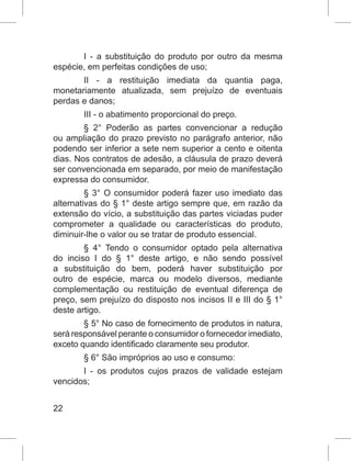 22
I - a substituição do produto por outro da mesma
espécie, em perfeitas condições de uso;
II - a restituição imediata da quantia paga,
monetariamente atualizada, sem prejuízo de eventuais
perdas e danos;
III - o abatimento proporcional do preço.
§ 2° Poderão as partes convencionar a redução
ou ampliação do prazo previsto no parágrafo anterior, não
podendo ser inferior a sete nem superior a cento e oitenta
dias. Nos contratos de adesão, a cláusula de prazo deverá
ser convencionada em separado, por meio de manifestação
expressa do consumidor.
§ 3° O consumidor poderá fazer uso imediato das
alternativas do § 1° deste artigo sempre que, em razão da
extensão do vício, a substituição das partes viciadas puder
comprometer a qualidade ou características do produto,
diminuir-lhe o valor ou se tratar de produto essencial.
§ 4° Tendo o consumidor optado pela alternativa
do inciso I do § 1° deste artigo, e não sendo possível
a substituição do bem, poderá haver substituição por
outro de espécie, marca ou modelo diversos, mediante
complementação ou restituição de eventual diferença de
preço, sem prejuízo do disposto nos incisos II e III do § 1°
deste artigo.
§ 5° No caso de fornecimento de produtos in natura,
será responsável perante o consumidor o fornecedor imediato,
exceto quando identificado claramente seu produtor.
§ 6° São impróprios ao uso e consumo:
I - os produtos cujos prazos de validade estejam
vencidos;
 
