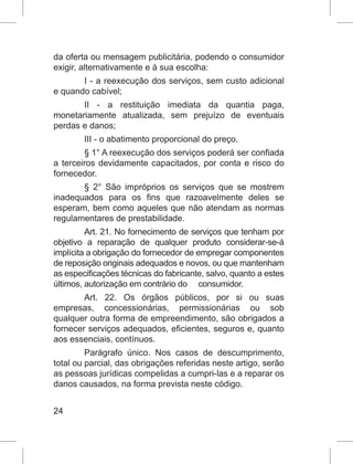24
da oferta ou mensagem publicitária, podendo o consumidor
exigir, alternativamente e à sua escolha:
I - a reexecução dos serviços, sem custo adicional
e quando cabível;
II - a restituição imediata da quantia paga,
monetariamente atualizada, sem prejuízo de eventuais
perdas e danos;
III - o abatimento proporcional do preço.
§ 1° A reexecução dos serviços poderá ser confiada
a terceiros devidamente capacitados, por conta e risco do
fornecedor.
§ 2° São impróprios os serviços que se mostrem
inadequados para os fins que razoavelmente deles se
esperam, bem como aqueles que não atendam as normas
regulamentares de prestabilidade.
Art. 21. No fornecimento de serviços que tenham por
objetivo a reparação de qualquer produto considerar-se-á
implícita a obrigação do fornecedor de empregar componentes
de reposição originais adequados e novos, ou que mantenham
as especificações técnicas do fabricante, salvo, quanto a estes
últimos, autorização em contrário do     consumidor.
Art. 22. Os órgãos públicos, por si ou suas
empresas, concessionárias, permissionárias ou sob
qualquer outra forma de empreendimento, são obrigados a
fornecer serviços adequados, eficientes, seguros e, quanto
aos essenciais, contínuos.
Parágrafo único. Nos casos de descumprimento,
total ou parcial, das obrigações referidas neste artigo, serão
as pessoas jurídicas compelidas a cumpri-las e a reparar os
danos causados, na forma prevista neste código.
 