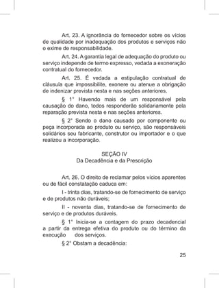 25
Art. 23. A ignorância do fornecedor sobre os vícios
de qualidade por inadequação dos produtos e serviços não
o exime de responsabilidade.
Art. 24. A garantia legal de adequação do produto ou
serviço independe de termo expresso, vedada a exoneração
contratual do fornecedor.
Art. 25. É vedada a estipulação contratual de
cláusula que impossibilite, exonere ou atenue a obrigação
de indenizar prevista nesta e nas seções anteriores.
§ 1° Havendo mais de um responsável pela
causação do dano, todos responderão solidariamente pela
reparação prevista nesta e nas seções anteriores.
§ 2° Sendo o dano causado por componente ou
peça incorporada ao produto ou serviço, são responsáveis
solidários seu fabricante, construtor ou importador e o que
realizou a incorporação.
SEÇÃO IV
Da Decadência e da Prescrição
Art. 26. O direito de reclamar pelos vícios aparentes
ou de fácil constatação caduca em:
I - trinta dias, tratando-se de fornecimento de serviço
e de produtos não duráveis;
II - noventa dias, tratando-se de fornecimento de
serviço e de produtos duráveis.
§ 1° Inicia-se a contagem do prazo decadencial
a partir da entrega efetiva do produto ou do término da
execução      dos serviços.
§ 2° Obstam a decadência:
 