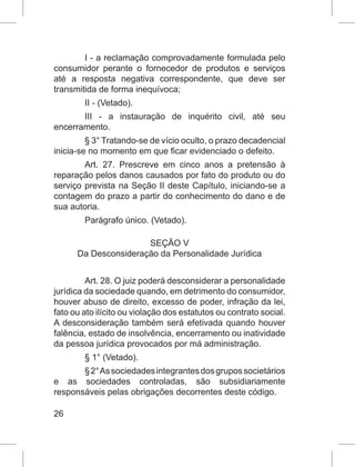 26
I - a reclamação comprovadamente formulada pelo
consumidor perante o fornecedor de produtos e serviços
até a resposta negativa correspondente, que deve ser
transmitida de forma inequívoca;
II - (Vetado).
III - a instauração de inquérito civil, até seu
encerramento.
§ 3° Tratando-se de vício oculto, o prazo decadencial
inicia-se no momento em que ficar evidenciado o defeito.
Art. 27. Prescreve em cinco anos a pretensão à
reparação pelos danos causados por fato do produto ou do
serviço prevista na Seção II deste Capítulo, iniciando-se a
contagem do prazo a partir do conhecimento do dano e de
sua autoria.
Parágrafo único. (Vetado).
SEÇÃO V
Da Desconsideração da Personalidade Jurídica
Art. 28. O juiz poderá desconsiderar a personalidade
jurídica da sociedade quando, em detrimento do consumidor,
houver abuso de direito, excesso de poder, infração da lei,
fato ou ato ilícito ou violação dos estatutos ou contrato social.
A desconsideração também será efetivada quando houver
falência, estado de insolvência, encerramento ou inatividade
da pessoa jurídica provocados por má administração.
§ 1° (Vetado).
§2°Associedadesintegrantesdosgrupossocietários
e as sociedades controladas, são subsidiariamente
responsáveis pelas obrigações decorrentes deste código.
 
