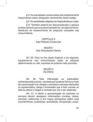 27
§ 3° As sociedades consorciadas são solidariamente
responsáveis pelas obrigações decorrentes deste código.
§ 4°As sociedades coligadas só responderão por culpa.
§ 5° Também poderá ser desconsiderada a pessoa
jurídica sempre que sua personalidade for, de alguma forma,
obstáculo ao ressarcimento de prejuízos causados aos
consumidores.
CAPÍTULO V
Das Práticas Comerciais
SEÇÃO I
Das Disposições Gerais
Art. 29. Para os fins deste Capítulo e do seguinte,
equiparam-se aos consumidores todas as pessoas
determináveis ou não, expostas às práticas nele previstas.
SEÇÃO II
Da Oferta
Art. 30. Toda informação ou publicidade,
suficientemente precisa, veiculada por qualquer forma ou meio
de comunicação com relação a produtos e serviços oferecidos
ou apresentados, obriga o fornecedor que a fizer veicular ou
dela se utilizar e integra o contrato que vier a ser celebrado.
Art. 31. A oferta e apresentação de produtos ou
serviços devem assegurar informações corretas, claras,
precisas, ostensivas e em língua portuguesa sobre suas
características, qualidades, quantidade, composição, preço,
 
