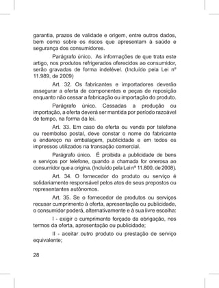 28
garantia, prazos de validade e origem, entre outros dados,
bem como sobre os riscos que apresentam à saúde e
segurança dos consumidores.
Parágrafo único.  As informações de que trata este
artigo, nos produtos refrigerados oferecidos ao consumidor,
serão gravadas de forma indelével. (Incluído pela Lei nº
11.989, de 2009)
Art. 32. Os fabricantes e importadores deverão
assegurar a oferta de componentes e peças de reposição
enquanto não cessar a fabricação ou importação do produto.
Parágrafo único. Cessadas a produção ou
importação, a oferta deverá ser mantida por período razoável
de tempo, na forma da lei.
Art. 33. Em caso de oferta ou venda por telefone
ou reembolso postal, deve constar o nome do fabricante
e endereço na embalagem, publicidade e em todos os
impressos utilizados na transação comercial.
Parágrafo único.  É proibida a publicidade de bens
e serviços por telefone, quando a chamada for onerosa ao
consumidor que a origina. (Incluído pela Lei nº 11.800, de 2008).
Art. 34. O fornecedor do produto ou serviço é
solidariamente responsável pelos atos de seus prepostos ou
representantes autônomos.
Art. 35. Se o fornecedor de produtos ou serviços
recusar cumprimento à oferta, apresentação ou publicidade,
o consumidor poderá, alternativamente e à sua livre escolha:
I - exigir o cumprimento forçado da obrigação, nos
termos da oferta, apresentação ou publicidade;
II - aceitar outro produto ou prestação de serviço
equivalente;
 